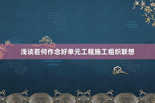 浅谈若何作念好单元工程施工组织联想
