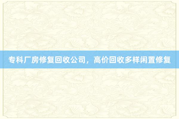 专科厂房修复回收公司，高价回收多样闲置修复