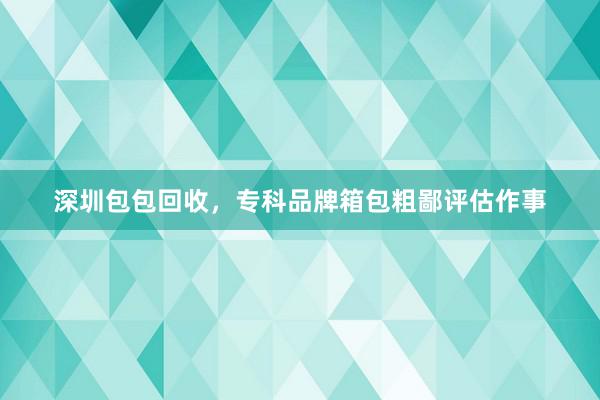 深圳包包回收，专科品牌箱包粗鄙评估作事